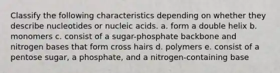 Classify the following characteristics depending on whether they describe nucleotides or nucleic acids. a. form a double helix b. monomers c. consist of a sugar-phosphate backbone and nitrogen bases that form cross hairs d. polymers e. consist of a pentose sugar, a phosphate, and a nitrogen-containing base