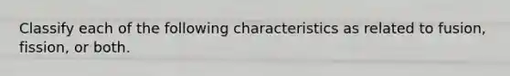 Classify each of the following characteristics as related to fusion, fission, or both.