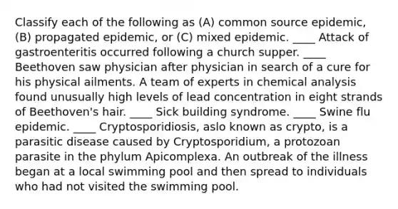 Classify each of the following as (A) common source epidemic, (B) propagated epidemic, or (C) mixed epidemic. ____ Attack of gastroenteritis occurred following a church supper. ____ Beethoven saw physician after physician in search of a cure for his physical ailments. A team of experts in chemical analysis found unusually high levels of lead concentration in eight strands of Beethoven's hair. ____ Sick building syndrome. ____ Swine flu epidemic. ____ Cryptosporidiosis, aslo known as crypto, is a parasitic disease caused by Cryptosporidium, a protozoan parasite in the phylum Apicomplexa. An outbreak of the illness began at a local swimming pool and then spread to individuals who had not visited the swimming pool.