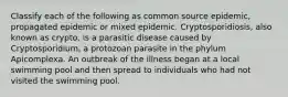 Classify each of the following as common source epidemic, propagated epidemic or mixed epidemic. Cryptosporidiosis, also known as crypto, is a parasitic disease caused by Cryptosporidium, a protozoan parasite in the phylum Apicomplexa. An outbreak of the illness began at a local swimming pool and then spread to individuals who had not visited the swimming pool.