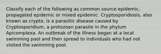 Classify each of the following as common source epidemic, propagated epidemic or mixed epidemic. Cryptosporidiosis, also known as crypto, is a parasitic disease caused by Cryptosporidium, a protozoan parasite in the phylum Apicomplexa. An outbreak of the illness began at a local swimming pool and then spread to individuals who had not visited the swimming pool.