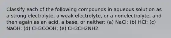 Classify each of the following compounds in aqueous solution as a strong electrolyte, a weak electrolyte, or a nonelectrolyte, and then again as an acid, a base, or neither: (a) NaCl; (b) HCl; (c) NaOH; (d) CH3COOH; (e) CH3CH2NH2.