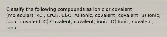 Classify the following compounds as ionic or covalent (molecular): KCl, CrCl₃, Cl₂O. A) Ionic, covalent, covalent. B) Ionic, ionic, covalent. C) Covalent, covalent, ionic. D) Ionic, covalent, ionic.