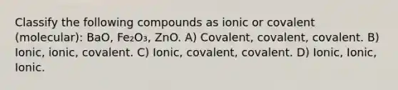 Classify the following compounds as ionic or covalent (molecular): BaO, Fe₂O₃, ZnO. A) Covalent, covalent, covalent. B) Ionic, ionic, covalent. C) Ionic, covalent, covalent. D) Ionic, Ionic, Ionic.