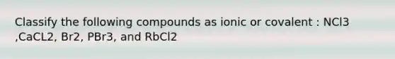 Classify the following compounds as ionic or covalent : NCl3 ,CaCL2, Br2, PBr3, and RbCl2