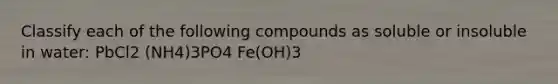 Classify each of the following compounds as soluble or insoluble in water: PbCl2 (NH4)3PO4 Fe(OH)3