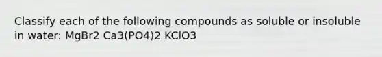 Classify each of the following compounds as soluble or insoluble in water: MgBr2 Ca3(PO4)2 KClO3