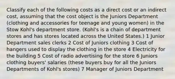 Classify each of the following costs as a direct cost or an indirect​ cost, assuming that the cost object is the Juniors Department​ (clothing and accessories for teenage and young​ women) in the Stow​ Kohl's department store.​ (Kohl's is a chain of department stores and has stores located across the United​ States.) 1 Junior Department sales clerks 2 Cost of Juniors clothing 3 Cost of hangers used to display the clothing in the store 4 Electricity for the building 5 Cost of radio advertising for the store 6 Juniors clothing​ buyers' salaries​ (these buyers buy for all the Juniors Departments of​ Kohl's stores) 7 Manager of Juniors Department