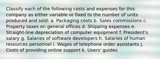 Classify each of the following costs and expenses for this company as either variable or fixed to the number of units produced and sold: a. Packaging costs b. Sales commissions c. Property taxes on general offices d. Shipping expenses e. Straight-line depreciation of computer equipment f. President's salary g. Salaries of software developers h. Salaries of human resources personnel i. Wages of telephone order assistants j. Costs of providing online support k. Users' guides