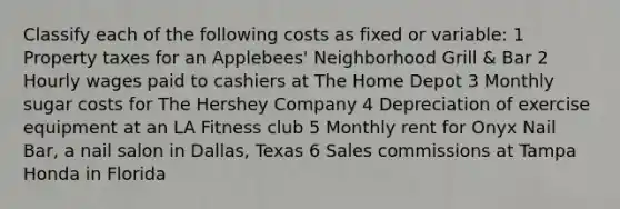 Classify each of the following costs as fixed or​ variable: 1 Property taxes for an Applebees' Neighborhood Grill & Bar 2 Hourly wages paid to cashiers at The Home Depot 3 Monthly sugar costs for The Hershey Company 4 Depreciation of exercise equipment at an LA Fitness club 5 Monthly rent for Onyx Nail Bar, a nail salon in Dallas, Texas 6 Sales commissions at Tampa Honda in Florida