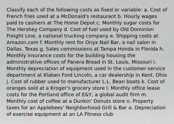 Classify each of the following costs as fixed or​ variable: a. Cost of French fries used at a McDonald's restaurant b. Hourly wages paid to cashiers at The Home Depot c. Monthly sugar costs for The Hershey Company d. Cost of fuel used by Old Dominion Freight Line, a national trucking company e. Shipping costs at Amazon.com f. Monthly rent for Onyx Nail Bar, a nail salon in Dallas, Texas g. Sales commissions at Tampa Honda in Florida h. Monthly insurance costs for the building housing the administrative offices of Panera Bread in St. Louis, Missouri i. Monthly depreciation of equipment used in the customer service department at Klaben Ford Lincoln, a car dealership in Kent, Ohio j. Cost of rubber used to manufacturer L.L. Bean boots k. Cost of oranges sold at a Kroger's grocery store l. Monthly office lease costs for the Portland office of E&Y, a global audit firm m. Monthly cost of coffee at a Dunkin' Donuts store n. Property taxes for an Applebees' Neighborhood Grill & Bar o. Depreciation of exercise equipment at an LA Fitness club