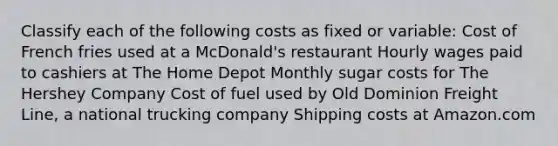 Classify each of the following costs as fixed or​ variable: Cost of French fries used at a McDonald's restaurant Hourly wages paid to cashiers at The Home Depot Monthly sugar costs for The Hershey Company Cost of fuel used by Old Dominion Freight Line, a national trucking company Shipping costs at Amazon.com