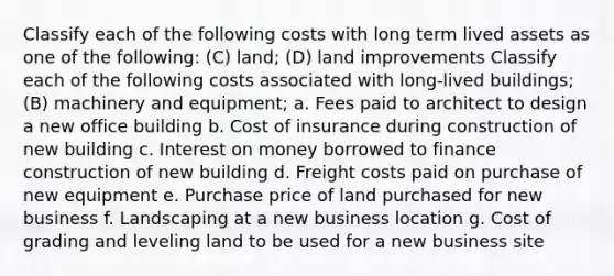 Classify each of the following costs with long term lived assets as one of the following: (C) land; (D) land improvements Classify each of the following costs associated with long-lived buildings; (B) machinery and equipment; a. Fees paid to architect to design a new office building b. Cost of insurance during construction of new building c. Interest on money borrowed to finance construction of new building d. Freight costs paid on purchase of new equipment e. Purchase price of land purchased for new business f. Landscaping at a new business location g. Cost of grading and leveling land to be used for a new business site