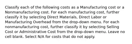 Classify each of the following costs as a Manufacturing cost or a Nonmanufacturing cost. For each manufacturing cost, further classify it by selecting Direct Materials, Direct Labor or Manufacturing Overhead from the drop-down menu. For each nonmanufacturing cost, further classify it by selecting Selling Cost or Administrative Cost from the drop-down menu. Leave no cell blank. Select N/A for costs that do not apply.