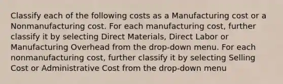 Classify each of the following costs as a Manufacturing cost or a Nonmanufacturing cost. For each manufacturing cost, further classify it by selecting Direct Materials, Direct Labor or Manufacturing Overhead from the drop-down menu. For each nonmanufacturing cost, further classify it by selecting Selling Cost or Administrative Cost from the drop-down menu