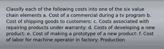 Classify each of the following costs into one of the six value chain elements a. Cost of a commercial during a tv program b. Cost of shipping goods to customers: c. Costs associated with repairing products under warranty: d. Costs of developing a new product: e. Cost of making a prototype of a new product: f. Cost of labor for machine operator in factory: Production