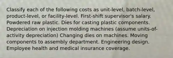 Classify each of the following costs as unit-level, batch-level, product-level, or facility-level. First-shift supervisor's salary. Powdered raw plastic. Dies for casting plastic components. Depreciation on injection molding machines (assume units-of-activity depreciation) Changing dies on machines. Moving components to assembly department. Engineering design. Employee health and medical insurance coverage.