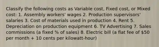 Classify the following costs as Variable cost, Fixed cost, or Mixed cost: 1. Assembly workers' wages 2. Production supervisors' salaries 3. Cost of materials used in production 4. Rent 5. Depreciation on production equipment 6. TV Advertising 7. Sales commissions (a fixed % of sales) 8. Electric bill (a flat fee of 50 per month + 10 cents per kilowatt-hour)