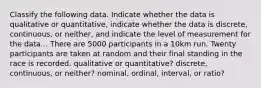 Classify the following data. Indicate whether the data is qualitative or quantitative, indicate whether the data is discrete, continuous, or neither, and indicate the level of measurement for the data... There are 5000 participants in a 10km run. Twenty participants are taken at random and their final standing in the race is recorded. qualitative or quantitative? discrete, continuous, or neither? nominal, ordinal, interval, or ratio?