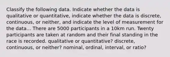 Classify the following data. Indicate whether the data is qualitative or quantitative, indicate whether the data is discrete, continuous, or neither, and indicate the level of measurement for the data... There are 5000 participants in a 10km run. Twenty participants are taken at random and their final standing in the race is recorded. qualitative or quantitative? discrete, continuous, or neither? nominal, ordinal, interval, or ratio?