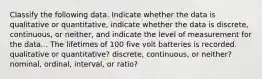 Classify the following data. Indicate whether the data is qualitative or quantitative, indicate whether the data is discrete, continuous, or neither, and indicate the level of measurement for the data... The lifetimes of 100 five volt batteries is recorded. qualitative or quantitative? discrete, continuous, or neither? nominal, ordinal, interval, or ratio?