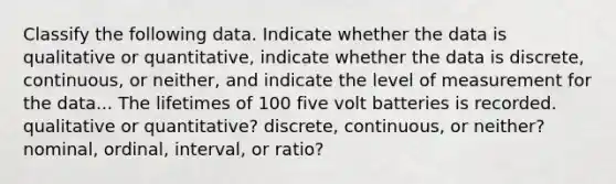 Classify the following data. Indicate whether the data is qualitative or quantitative, indicate whether the data is discrete, continuous, or neither, and indicate the level of measurement for the data... The lifetimes of 100 five volt batteries is recorded. qualitative or quantitative? discrete, continuous, or neither? nominal, ordinal, interval, or ratio?