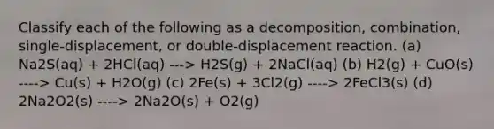 Classify each of the following as a decomposition, combination, single-displacement, or double-displacement reaction. (a) Na2S(aq) + 2HCl(aq) ---> H2S(g) + 2NaCl(aq) (b) H2(g) + CuO(s) ----> Cu(s) + H2O(g) (c) 2Fe(s) + 3Cl2(g) ----> 2FeCl3(s) (d) 2Na2O2(s) ----> 2Na2O(s) + O2(g)