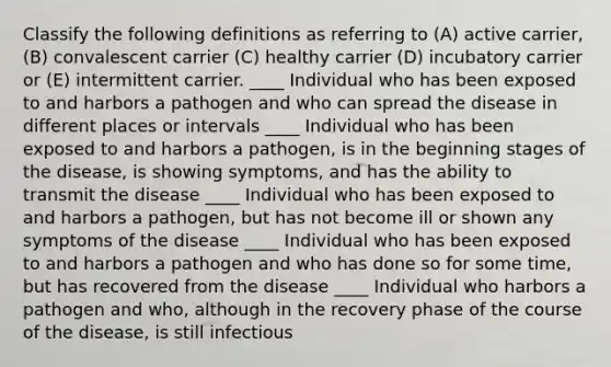 Classify the following definitions as referring to (A) active carrier, (B) convalescent carrier (C) healthy carrier (D) incubatory carrier or (E) intermittent carrier. ____ Individual who has been exposed to and harbors a pathogen and who can spread the disease in different places or intervals ____ Individual who has been exposed to and harbors a pathogen, is in the beginning stages of the disease, is showing symptoms, and has the ability to transmit the disease ____ Individual who has been exposed to and harbors a pathogen, but has not become ill or shown any symptoms of the disease ____ Individual who has been exposed to and harbors a pathogen and who has done so for some time, but has recovered from the disease ____ Individual who harbors a pathogen and who, although in the recovery phase of the course of the disease, is still infectious