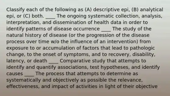 Classify each of the following as (A) descriptive epi, (B) analytical epi, or (C) both. ____ The ongoing systematic collection, analysis, interpretation, and dissemination of health data in order to identify patterns of disease occurrence ____ The study of the natural history of disease (or the progression of the disease process over time w/o the influence of an intervention) from exposure to or accumulation of factors that lead to pathologic change, to the onset of symptoms, and to recovery, disability, latency, or death ____ Comparative study that attempts to identify and quantify associations, test hypotheses, and identify causes ____ The process that attempts to determine as systematically and objectively as possible the relevance, effectiveness, and impact of activities in light of their objective