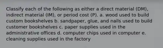 Classify each of the following as either a direct material (DM), indirect material (IM), or period cost (P). a. wood used to build custom bookshelves b. sandpaper, glue, and nails used to build customer bookshelves c. paper supplies used in the administrative offices d. computer chips used in computer e. cleaning supplies used in the factory