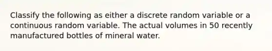 Classify the following as either a discrete random variable or a continuous random variable. The actual volumes in 50 recently manufactured bottles of mineral water.