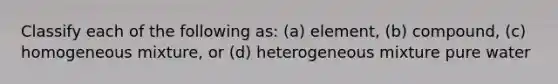 Classify each of the following as: (a) element, (b) compound, (c) homogeneous mixture, or (d) heterogeneous mixture pure water