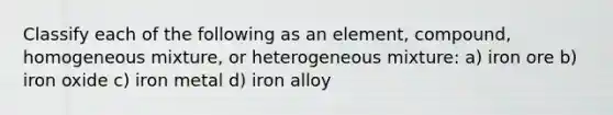 Classify each of the following as an element, compound, homogeneous mixture, or heterogeneous mixture: a) iron ore b) iron oxide c) iron metal d) iron alloy