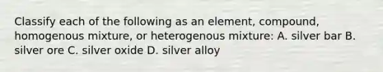 Classify each of the following as an element, compound, homogenous mixture, or heterogenous mixture: A. silver bar B. silver ore C. silver oxide D. silver alloy