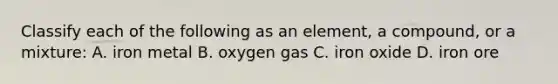 Classify each of the following as an element, a compound, or a mixture: A. iron metal B. oxygen gas C. iron oxide D. iron ore