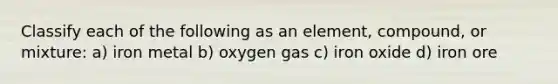 Classify each of the following as an element, compound, or mixture: a) iron metal b) oxygen gas c) iron oxide d) iron ore