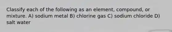 Classify each of the following as an element, compound, or mixture. A) sodium metal B) chlorine gas C) sodium chloride D) salt water