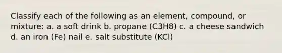 Classify each of the following as an element, compound, or mixture: a. a soft drink b. propane (C3H8) c. a cheese sandwich d. an iron (Fe) nail e. salt substitute (KCl)