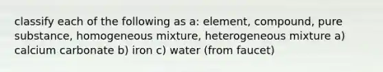 classify each of the following as a: element, compound, pure substance, homogeneous mixture, heterogeneous mixture a) calcium carbonate b) iron c) water (from faucet)