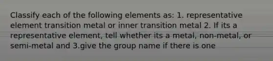 Classify each of the following elements as: 1. representative element transition metal or inner transition metal 2. If its a representative element, tell whether its a metal, non-metal, or semi-metal and 3.give the group name if there is one