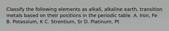 Classify the following elements as alkali, alkaline earth, transition metals based on their positions in <a href='https://www.questionai.com/knowledge/kIrBULvFQz-the-periodic-table' class='anchor-knowledge'>the periodic table</a>. A. Iron, Fe B. Potassium, K C. Strontium, Sr D. Platinum, Pt