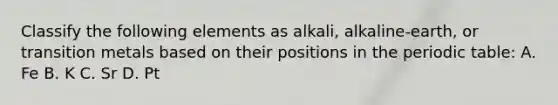 Classify the following elements as alkali, alkaline-earth, or transition metals based on their positions in the periodic table: A. Fe B. K C. Sr D. Pt