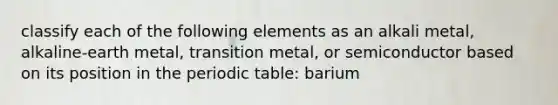 classify each of the following elements as an alkali metal, alkaline-earth metal, transition metal, or semiconductor based on its position in the periodic table: barium