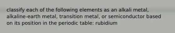 classify each of the following elements as an alkali metal, alkaline-earth metal, transition metal, or semiconductor based on its position in the periodic table: rubidium