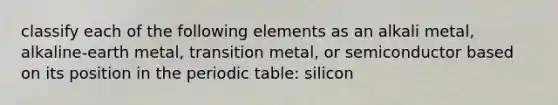 classify each of the following elements as an alkali metal, alkaline-earth metal, transition metal, or semiconductor based on its position in the periodic table: silicon