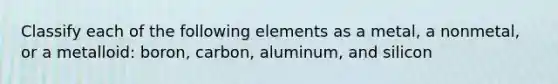 Classify each of the following elements as a metal, a nonmetal, or a metalloid: boron, carbon, aluminum, and silicon