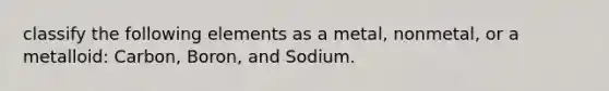 classify the following elements as a metal, nonmetal, or a metalloid: Carbon, Boron, and Sodium.