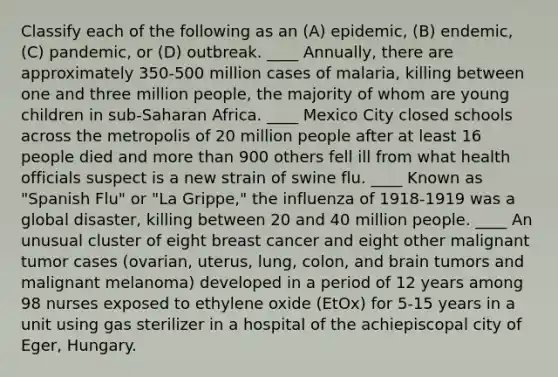 Classify each of the following as an (A) epidemic, (B) endemic, (C) pandemic, or (D) outbreak. ____ Annually, there are approximately 350-500 million cases of malaria, killing between one and three million people, the majority of whom are young children in sub-Saharan Africa. ____ Mexico City closed schools across the metropolis of 20 million people after at least 16 people died and more than 900 others fell ill from what health officials suspect is a new strain of swine flu. ____ Known as "Spanish Flu" or "La Grippe," the influenza of 1918-1919 was a global disaster, killing between 20 and 40 million people. ____ An unusual cluster of eight breast cancer and eight other malignant tumor cases (ovarian, uterus, lung, colon, and brain tumors and malignant melanoma) developed in a period of 12 years among 98 nurses exposed to ethylene oxide (EtOx) for 5-15 years in a unit using gas sterilizer in a hospital of the achiepiscopal city of Eger, Hungary.