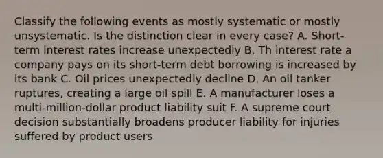 Classify the following events as mostly systematic or mostly unsystematic. Is the distinction clear in every case? A. Short-term interest rates increase unexpectedly B. Th interest rate a company pays on its short-term debt borrowing is increased by its bank C. Oil prices unexpectedly decline D. An oil tanker ruptures, creating a large oil spill E. A manufacturer loses a multi-million-dollar product liability suit F. A supreme court decision substantially broadens producer liability for injuries suffered by product users