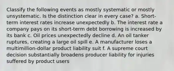 Classify the following events as mostly systematic or mostly unsystematic. Is the distinction clear in every case? a. Short-term interest rates increase unexpectedly b. The interest rate a company pays on its short-term debt borrowing is increased by its bank c. Oil prices unexpectedly decline d. An oil tanker ruptures, creating a large oil spill e. A manufacturer loses a multimillion-dollar product liability suit f. A supreme court decision substantially broadens producer liability for injuries suffered by product users